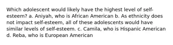 Which adolescent would likely have the highest level of self-esteem? a. Aniyah, who is African American b. As ethnicity does not impact self-esteem, all of these adolescents would have similar levels of self-esteem. c. Camila, who is Hispanic American d. Reba, who is European American