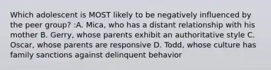 Which adolescent is MOST likely to be negatively influenced by the peer group? :A. Mica, who has a distant relationship with his mother B. Gerry, whose parents exhibit an authoritative style C. Oscar, whose parents are responsive D. Todd, whose culture has family sanctions against delinquent behavior