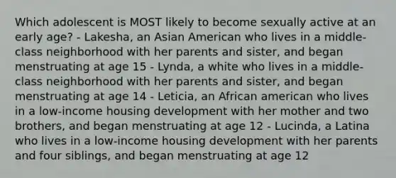 Which adolescent is MOST likely to become sexually active at an early age? - Lakesha, an Asian American who lives in a middle-class neighborhood with her parents and sister, and began menstruating at age 15 - Lynda, a white who lives in a middle-class neighborhood with her parents and sister, and began menstruating at age 14 - Leticia, an African american who lives in a low-income housing development with her mother and two brothers, and began menstruating at age 12 - Lucinda, a Latina who lives in a low-income housing development with her parents and four siblings, and began menstruating at age 12