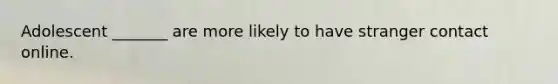 Adolescent _______ are more likely to have stranger contact online.