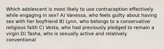 Which adolescent is most likely to use contraception effectively while engaging in sex? A) Vanessa, who feels guilty about having sex with her boyfriend B) Lynn, who belongs to a conservative religious faith C) Vesta, who had previously pledged to remain a virgin D) Tasha, who is sexually active and relatively conventional