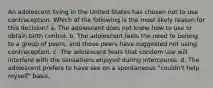 An adolescent living in the United States has chosen not to use contraception. Which of the following is the most likely reason for this decision? a. The adolescent does not know how to use or obtain birth control. b. The adolescent feels the need to belong to a group of peers, and those peers have suggested not using contraception. c. The adolescent fears that condom use will interfere with the sensations enjoyed during intercourse. d. The adolescent prefers to have sex on a spontaneous "couldn't help myself" basis.