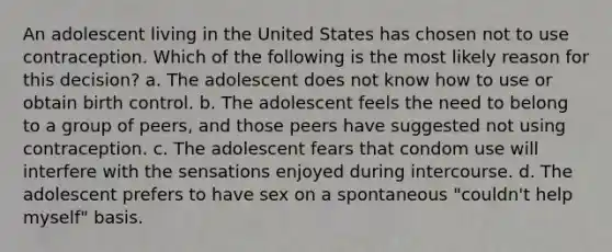 An adolescent living in the United States has chosen not to use contraception. Which of the following is the most likely reason for this decision? a. The adolescent does not know how to use or obtain birth control. b. The adolescent feels the need to belong to a group of peers, and those peers have suggested not using contraception. c. The adolescent fears that condom use will interfere with the sensations enjoyed during intercourse. d. The adolescent prefers to have sex on a spontaneous "couldn't help myself" basis.