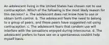 An adolescent living in the United States has chosen not to use contraception. Which of the following is the most likely reason for this decision? a. The adolescent does not know how to use or obtain birth control. b. The adolescent feels the need to belong to a group of peers, and those peers have suggested not using contraception. c. The adolescent fears that condom use will interfere with the sensations enjoyed during intercourse. d. The adolescent prefers to have sex on a spontaneous couldnt help myself basis.