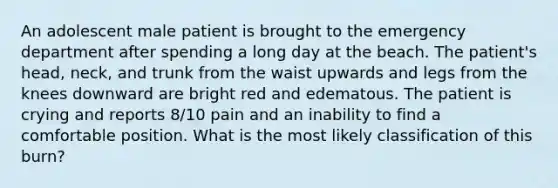 An adolescent male patient is brought to the emergency department after spending a long day at the beach. The patient's head, neck, and trunk from the waist upwards and legs from the knees downward are bright red and edematous. The patient is crying and reports 8/10 pain and an inability to find a comfortable position. What is the most likely classification of this burn?