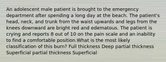An adolescent male patient is brought to the emergency department after spending a long day at the beach. The patient's head, neck, and trunk from the waist upwards and legs from the knees downward are bright red and edematous. The patient is crying and reports 8 out of 10 on the pain scale and an inability to find a comfortable position.What is the most likely classification of this burn? Full thickness Deep partial thickness Superficial partial thickness Superficial
