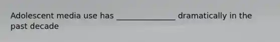Adolescent media use has _______________ dramatically in the past decade