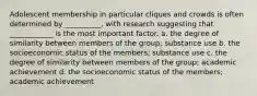 Adolescent membership in particular cliques and crowds is often determined by __________, with research suggesting that ____________ is the most important factor. a. the degree of similarity between members of the group; substance use b. the socioeconomic status of the members; substance use c. the degree of similarity between members of the group; academic achievement d. the socioeconomic status of the members; academic achievement