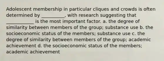 Adolescent membership in particular cliques and crowds is often determined by __________, with research suggesting that ____________ is the most important factor. a. the degree of similarity between members of the group; substance use b. the socioeconomic status of the members; substance use c. the degree of similarity between members of the group; academic achievement d. the socioeconomic status of the members; academic achievement