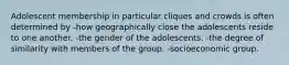 Adolescent membership in particular cliques and crowds is often determined by -how geographically close the adolescents reside to one another. -the gender of the adolescents. -the degree of similarity with members of the group. -socioeconomic group.