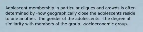 Adolescent membership in particular cliques and crowds is often determined by -how geographically close the adolescents reside to one another. -the gender of the adolescents. -the degree of similarity with members of the group. -socioeconomic group.