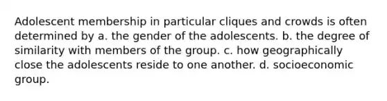 Adolescent membership in particular cliques and crowds is often determined by a. the gender of the adolescents. b. the degree of similarity with members of the group. c. how geographically close the adolescents reside to one another. d. socioeconomic group.