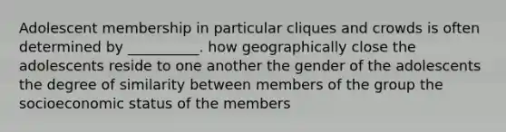 Adolescent membership in particular cliques and crowds is often determined by __________. how geographically close the adolescents reside to one another the gender of the adolescents the degree of similarity between members of the group the socioeconomic status of the members