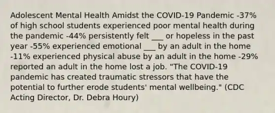 Adolescent Mental Health Amidst the COVID-19 Pandemic -37% of high school students experienced poor mental health during the pandemic -44% persistently felt ___ or hopeless in the past year -55% experienced emotional ___ by an adult in the home -11% experienced physical abuse by an adult in the home -29% reported an adult in the home lost a job. "The COVID-19 pandemic has created traumatic stressors that have the potential to further erode students' mental wellbeing." (CDC Acting Director, Dr. Debra Houry)