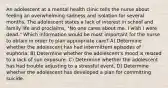 An adolescent at a mental health clinic tells the nurse about feeling an overwhelming sadness and isolation for several months. The adolescent states a lack of interest in school and family life and proclaims, "No one cares about me. I wish I were dead." Which information would be most important for the nurse to obtain in order to plan appropriate care? A) Determine whether the adolescent has had intermittent episodes of euphoria. B) Determine whether the adolescent's mood is related to a lack of sun exposure. C) Determine whether the adolescent has had trouble adjusting to a stressful event. D) Determine whether the adolescent has developed a plan for committing suicide.