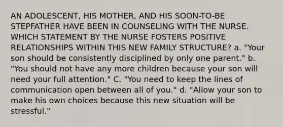 AN ADOLESCENT, HIS MOTHER, AND HIS SOON-TO-BE STEPFATHER HAVE BEEN IN COUNSELING WITH THE NURSE. WHICH STATEMENT BY THE NURSE FOSTERS POSITIVE RELATIONSHIPS WITHIN THIS NEW FAMILY STRUCTURE? a. "Your son should be consistently disciplined by only one parent." b. "You should not have any more children because your son will need your full attention." C. "You need to keep the lines of communication open between all of you." d. "Allow your son to make his own choices because this new situation will be stressful."