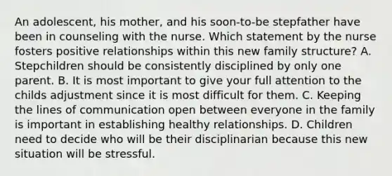 An adolescent, his mother, and his soon-to-be stepfather have been in counseling with the nurse. Which statement by the nurse fosters positive relationships within this new family structure? A. Stepchildren should be consistently disciplined by only one parent. B. It is most important to give your full attention to the childs adjustment since it is most difficult for them. C. Keeping the lines of communication open between everyone in the family is important in establishing healthy relationships. D. Children need to decide who will be their disciplinarian because this new situation will be stressful.