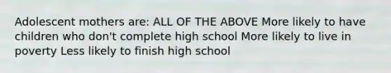 Adolescent mothers are: ALL OF THE ABOVE More likely to have children who don't complete high school More likely to live in poverty Less likely to finish high school