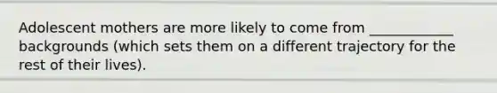 Adolescent mothers are more likely to come from ____________ backgrounds (which sets them on a different trajectory for the rest of their lives).