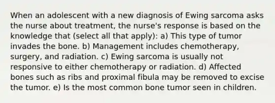 When an adolescent with a new diagnosis of Ewing sarcoma asks the nurse about treatment, the nurse's response is based on the knowledge that (select all that apply): a) This type of tumor invades the bone. b) Management includes chemotherapy, surgery, and radiation. c) Ewing sarcoma is usually not responsive to either chemotherapy or radiation. d) Affected bones such as ribs and proximal fibula may be removed to excise the tumor. e) Is the most common bone tumor seen in children.