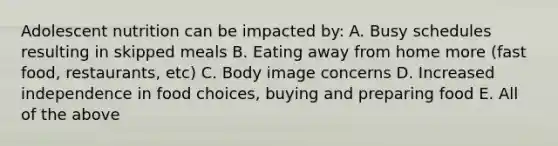 Adolescent nutrition can be impacted by: A. Busy schedules resulting in skipped meals B. Eating away from home more (fast food, restaurants, etc) C. Body image concerns D. Increased independence in food choices, buying and preparing food E. All of the above