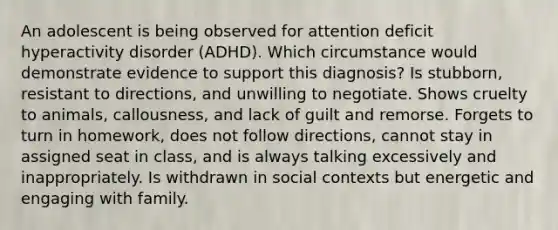 An adolescent is being observed for attention deficit hyperactivity disorder (ADHD). Which circumstance would demonstrate evidence to support this diagnosis? Is stubborn, resistant to directions, and unwilling to negotiate. Shows cruelty to animals, callousness, and lack of guilt and remorse. Forgets to turn in homework, does not follow directions, cannot stay in assigned seat in class, and is always talking excessively and inappropriately. Is withdrawn in social contexts but energetic and engaging with family.