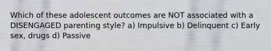 Which of these adolescent outcomes are NOT associated with a DISENGAGED parenting style? a) Impulsive b) Delinquent c) Early sex, drugs d) Passive