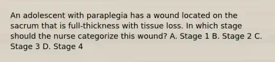 An adolescent with paraplegia has a wound located on the sacrum that is full-thickness with tissue loss. In which stage should the nurse categorize this wound? A. Stage 1 B. Stage 2 C. Stage 3 D. Stage 4