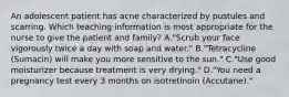 An adolescent patient has acne characterized by pustules and scarring. Which teaching information is most appropriate for the nurse to give the patient and family? A."Scrub your face vigorously twice a day with soap and water." B."Tetracycline (Sumacin) will make you more sensitive to the sun." C."Use good moisturizer because treatment is very drying." D."You need a pregnancy test every 3 months on isotretinoin (Accutane)."