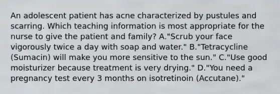 An adolescent patient has acne characterized by pustules and scarring. Which teaching information is most appropriate for the nurse to give the patient and family? A."Scrub your face vigorously twice a day with soap and water." B."Tetracycline (Sumacin) will make you more sensitive to the sun." C."Use good moisturizer because treatment is very drying." D."You need a pregnancy test every 3 months on isotretinoin (Accutane)."