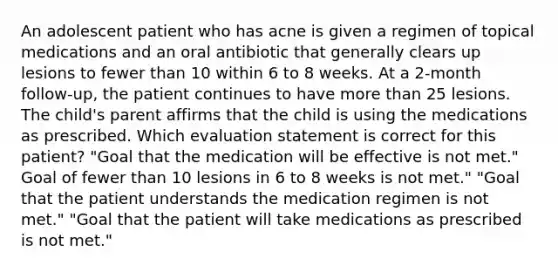 An adolescent patient who has acne is given a regimen of topical medications and an oral antibiotic that generally clears up lesions to fewer than 10 within 6 to 8 weeks. At a 2-month follow-up, the patient continues to have more than 25 lesions. The child's parent affirms that the child is using the medications as prescribed. Which evaluation statement is correct for this patient? "Goal that the medication will be effective is not met." Goal of fewer than 10 lesions in 6 to 8 weeks is not met." "Goal that the patient understands the medication regimen is not met." "Goal that the patient will take medications as prescribed is not met."