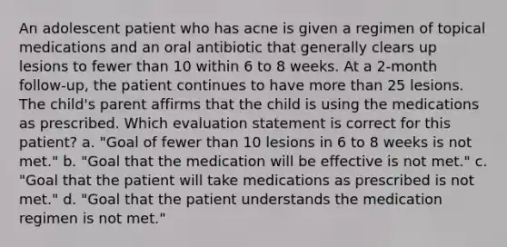 An adolescent patient who has acne is given a regimen of topical medications and an oral antibiotic that generally clears up lesions to fewer than 10 within 6 to 8 weeks. At a 2-month follow-up, the patient continues to have more than 25 lesions. The child's parent affirms that the child is using the medications as prescribed. Which evaluation statement is correct for this patient? a. "Goal of fewer than 10 lesions in 6 to 8 weeks is not met." b. "Goal that the medication will be effective is not met." c. "Goal that the patient will take medications as prescribed is not met." d. "Goal that the patient understands the medication regimen is not met."