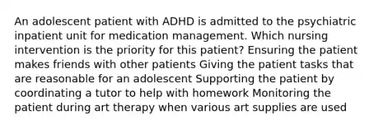 An adolescent patient with ADHD is admitted to the psychiatric inpatient unit for medication management. Which nursing intervention is the priority for this patient? Ensuring the patient makes friends with other patients Giving the patient tasks that are reasonable for an adolescent Supporting the patient by coordinating a tutor to help with homework Monitoring the patient during art therapy when various art supplies are used