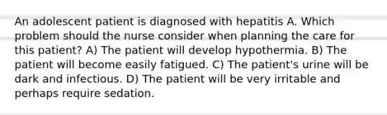 An adolescent patient is diagnosed with hepatitis A. Which problem should the nurse consider when planning the care for this patient? A) The patient will develop hypothermia. B) The patient will become easily fatigued. C) The patient's urine will be dark and infectious. D) The patient will be very irritable and perhaps require sedation.