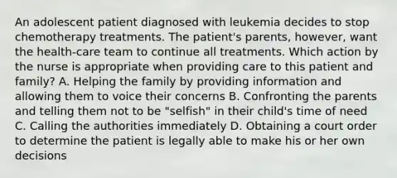 An adolescent patient diagnosed with leukemia decides to stop chemotherapy treatments. The patient's parents, however, want the health-care team to continue all treatments. Which action by the nurse is appropriate when providing care to this patient and family? A. Helping the family by providing information and allowing them to voice their concerns B. Confronting the parents and telling them not to be "selfish" in their child's time of need C. Calling the authorities immediately D. Obtaining a court order to determine the patient is legally able to make his or her own decisions