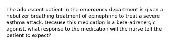 The adolescent patient in the emergency department is given a nebulizer breathing treatment of epinephrine to treat a severe asthma attack. Because this medication is a beta-adrenergic agonist, what response to the medication will the nurse tell the patient to expect?