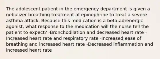 The adolescent patient in the emergency department is given a nebulizer breathing treatment of epinephrine to treat a severe asthma attack. Because this medication is a beta-adrenergic agonist, what response to the medication will the nurse tell the patient to expect? -Bronchodilation and decreased heart rate -Increased heart rate and respiratory rate -Increased ease of breathing and increased heart rate -Decreased inflammation and increased heart rate