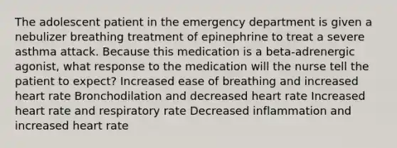 The adolescent patient in the emergency department is given a nebulizer breathing treatment of epinephrine to treat a severe asthma attack. Because this medication is a beta-adrenergic agonist, what response to the medication will the nurse tell the patient to expect? Increased ease of breathing and increased heart rate Bronchodilation and decreased heart rate Increased heart rate and respiratory rate Decreased inflammation and increased heart rate