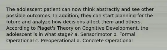 The adolescent patient can now think abstractly and see other possible outcomes. In addition, they can start planning for the future and analyze how decisions affect them and others. According to Piaget's Theory on Cognitive Development, the adolescent is in what stage? a. Sensorimotor b. Formal Operational c. Preoperational d. Concrete Operational