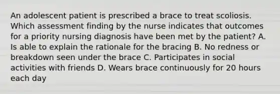 An adolescent patient is prescribed a brace to treat scoliosis. Which assessment finding by the nurse indicates that outcomes for a priority nursing diagnosis have been met by the patient? A. Is able to explain the rationale for the bracing B. No redness or breakdown seen under the brace C. Participates in social activities with friends D. Wears brace continuously for 20 hours each day