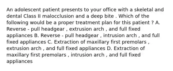 An adolescent patient presents to your office with a skeletal and dental Class II malocclusion and a deep bite . Which of the following would be a proper treatment plan for this patient ? A. Reverse - pull headgear , extrusion arch , and full fixed appliances B. Reverse - pull headgear , intrusion arch , and full fixed appliances C. Extraction of maxillary first premolars , extrusion arch , and full fixed appliances D. Extraction of maxillary first premolars , intrusion arch , and full fixed appliances