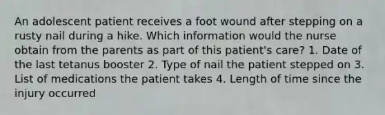 An adolescent patient receives a foot wound after stepping on a rusty nail during a hike. Which information would the nurse obtain from the parents as part of this patient's care? 1. Date of the last tetanus booster 2. Type of nail the patient stepped on 3. List of medications the patient takes 4. Length of time since the injury occurred