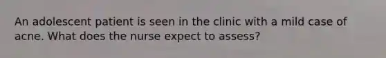 An adolescent patient is seen in the clinic with a mild case of acne. What does the nurse expect to assess?