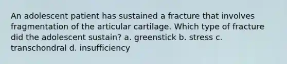 An adolescent patient has sustained a fracture that involves fragmentation of the articular cartilage. Which type of fracture did the adolescent sustain? a. greenstick b. stress c. transchondral d. insufficiency