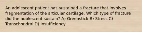 An adolescent patient has sustained a fracture that involves fragmentation of the articular cartilage. Which type of fracture did the adolescent sustain? A) Greenstick B) Stress C) Transchondral D) Insufficiency