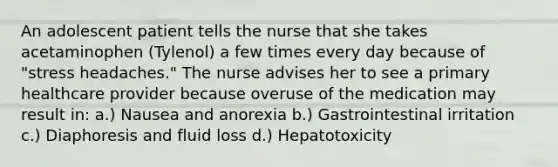 An adolescent patient tells the nurse that she takes acetaminophen (Tylenol) a few times every day because of "stress headaches." The nurse advises her to see a primary healthcare provider because overuse of the medication may result in: a.) Nausea and anorexia b.) Gastrointestinal irritation c.) Diaphoresis and fluid loss d.) Hepatotoxicity