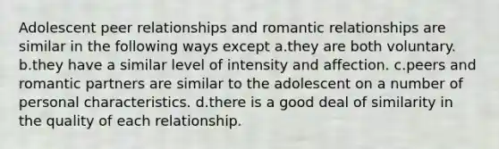 Adolescent peer relationships and romantic relationships are similar in the following ways except a.they are both voluntary. b.they have a similar level of intensity and affection. c.peers and romantic partners are similar to the adolescent on a number of personal characteristics. d.there is a good deal of similarity in the quality of each relationship.