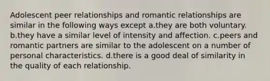 Adolescent peer relationships and romantic relationships are similar in the following ways except a.they are both voluntary. b.they have a similar level of intensity and affection. c.peers and romantic partners are similar to the adolescent on a number of personal characteristics. d.there is a good deal of similarity in the quality of each relationship.