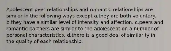 Adolescent peer relationships and romantic relationships are similar in the following ways except a.they are both voluntary. b.they have a similar level of intensity and affection. c.peers and romantic partners are similar to the adolescent on a number of personal characteristics. d.there is a good deal of similarity in the quality of each relationship.