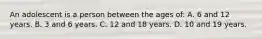 An adolescent is a person between the ages of: A. 6 and 12 years. B. 3 and 6 years. C. 12 and 18 years. D. 10 and 19 years.